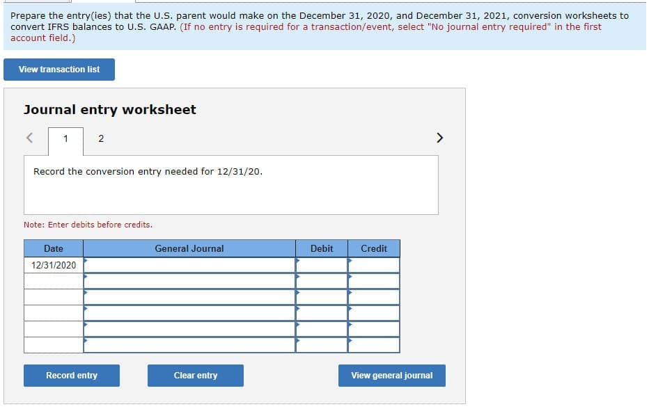 Prepare the entry(ies) that the U.S. parent would make on the December 31, 2020, and December 31, 2021, conversion worksheets to
convert IFRS balances to U.S. GAAP. (If no entry is required for a transaction/event, select "No journal entry required" in the first
account field.)
View transaction list
Journal entry worksheet
<
1
2
Record the conversion entry needed for 12/31/20.
Note: Enter debits before credits.
Date
12/31/2020
Record entry
General Journal
Clear entry
Debit
Credit
View general journal