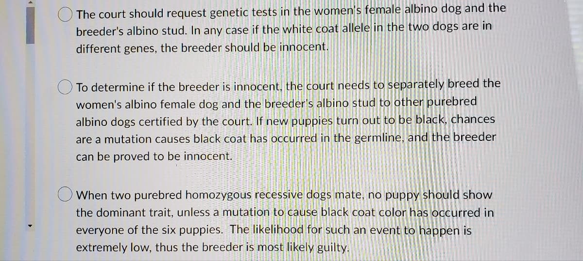 The court should request genetic tests in the women's female albino dog and the
breeder's albino stud. In any case if the white coat allele in the two dogs are in
different genes, the breeder should be innocent.
To determine if the breeder is innocent, the court needs to separately breed the
women's albino female dog and the breeder's albino stud to other purebred
albino dogs certified by the court. If new puppies turn out to be black, chances
are a mutation causes black coat has occurred in the germline, and the breeder
can be proved to be innocent.
When two purebred homozygous recessive dogs mate, no puppy should show
the dominant trait, unless a mutation to cause black coat color has occurred in
everyone of the six puppies. The likelihood for such an event to happen is
extremely low, thus the breeder is most likely guilty.