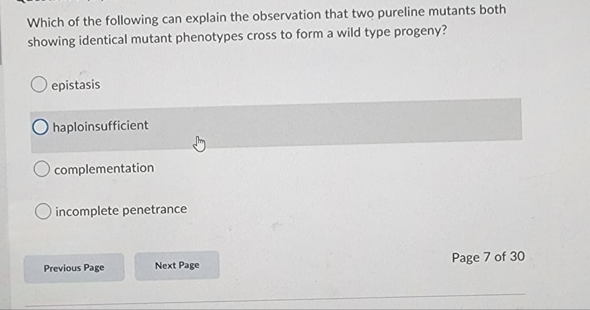 Which of the following can explain the observation that two pureline mutants both
showing identical mutant phenotypes cross to form a wild type progeny?
epistasis
O haploinsufficient
Jury
complementation
O incomplete penetrance
Previous Page
Next Page
Page 7 of 30