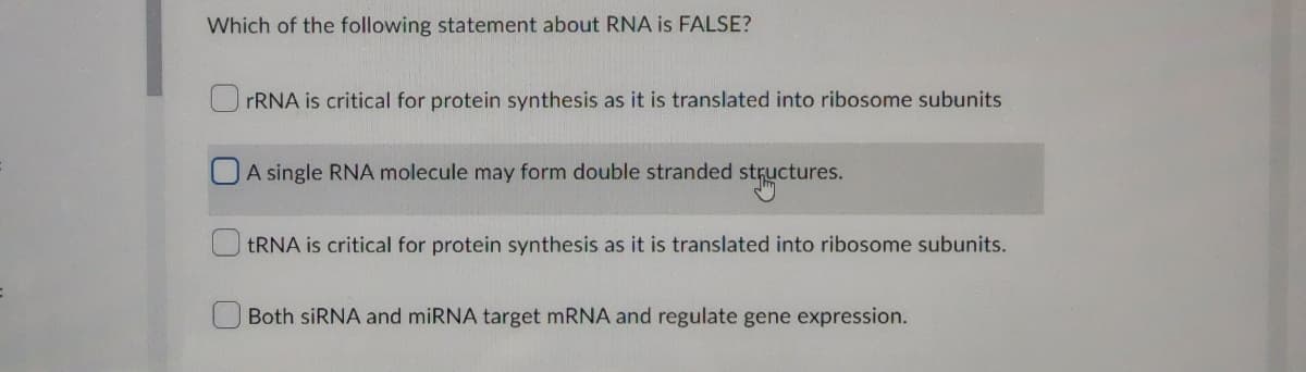 Which of the following statement about RNA is FALSE?
rRNA is critical for protein synthesis as it is translated into ribosome subunits
A single RNA molecule may form double stranded structures.
tRNA is critical for protein synthesis as it is translated into ribosome subunits.
Both siRNA and miRNA target mRNA and regulate gene expression.