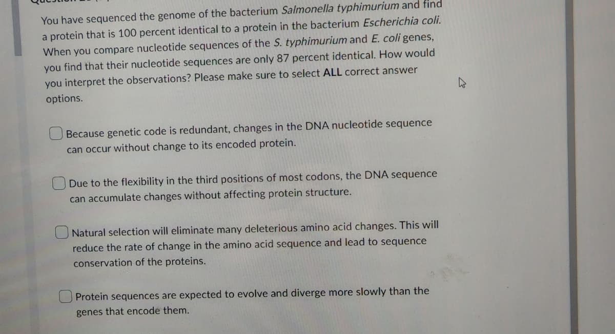 You have sequenced the genome of the bacterium Salmonella typhimurium and find
a protein that is 100 percent identical to a protein in the bacterium Escherichia coli.
When you compare nucleotide sequences of the S. typhimurium and E. coli genes,
you find that their nucleotide sequences are only 87 percent identical. How would
you interpret the observations? Please make sure to select ALL correct answer
options.
Because genetic code is redundant, changes in the DNA nucleotide sequence
can occur without change to its encoded protein.
Due to the flexibility in the third positions of most codons, the DNA sequence
can accumulate changes without affecting protein structure.
Natural selection will eliminate many deleterious amino acid changes. This will
reduce the rate of change in the amino acid sequence and lead to sequence
conservation of the proteins.
Protein sequences are expected to evolve and diverge more slowly than the
genes that encode them.