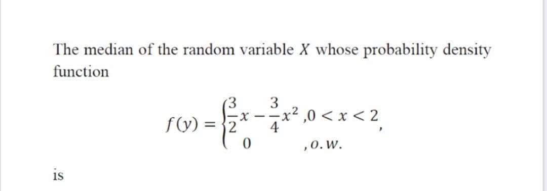 The median of the random variable X whose probability density
function
3
=x² ,0 < x < 2
- -
f(y) = }2
,0. W.
is
