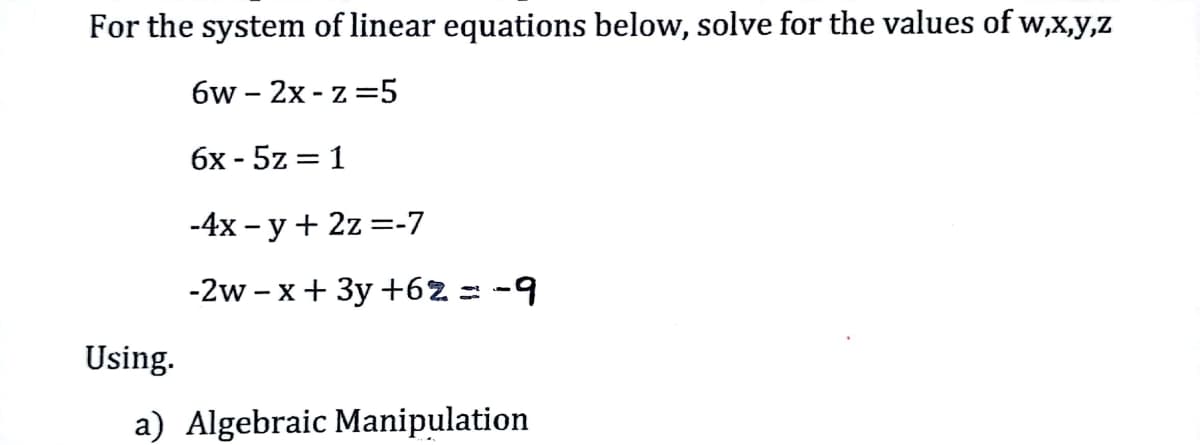 For the system of linear equations below, solve for the values of w,x,y,z
6w-2x-z=5
6x - 5z = 1
-4x -y + 2z=-7
-2w-x + 3y +62 = -9
Using.
a) Algebraic Manipulation