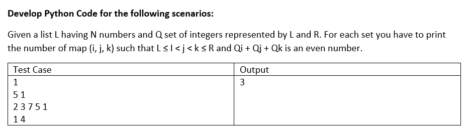 Develop Python Code for the following scenarios:
Given a list L having N numbers and Q set of integers represented byL and R. For each set you have to print
the number of map (i, j, k) such that lsl<j<ksRand Qi + Qj + Qk is an even number.
Test Case
Output
1
3
51
23751
14
