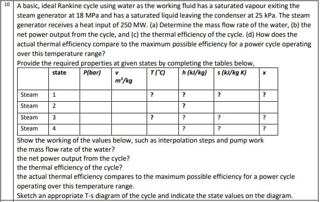 10
A basic, ideal Rankine cycle using water as the working fluid has a saturated vapour exiting the
steam generator at 18 MPa and has a saturated liquid leaving the condenser at 25 kPa. The steam
generator receives a heat input of 250 MW. (a) Determine the mass flow rate of the water, (b) the
net power output from the cycle, and (c) the thermal efficiency of the cycle. (d) How does the
actual thermal efficiency compare to the maximum possible efficiency for a power cycle operating
over this temperature range?
Provide the required properties at given states by completing the tables below,
state
P(bar)
V
T (°C)
h (kJ/kg)
s (kJ/kg K)
m³/kg
Steam
1
Steam 2
Steam
3
?
Steam
4
?
Show the working of the values below, such as interpolation steps and pump work
the mass flow rate of the water?
?
?
?
?
?
?
X
?
?
?
?
the net power output from the cycle?
the thermal efficiency of the cycle?
the actual thermal efficiency compares to the maximum possible efficiency for a power cycle
operating over this temperature range.
Sketch an appropriate T-s diagram of the cycle and indicate the state values on the diagram.