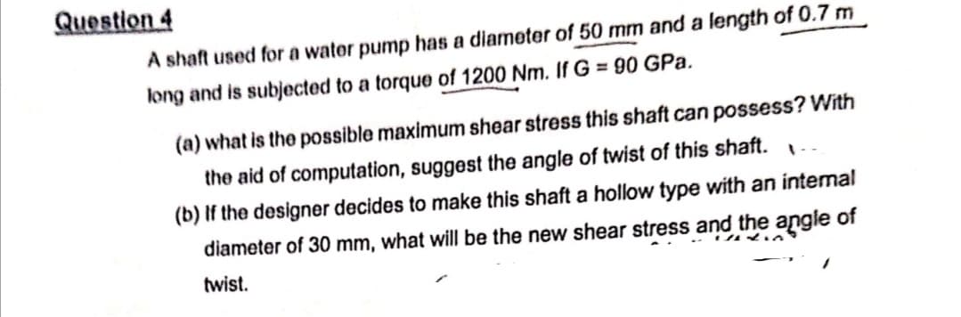 Question 4
A shaft used for a water pump has a diameter of 50 mm and a length of 0.7 m
long and is subjected to a torque of 1200 Nm. If G = 90 GPa.
(a) what is the possible maximum shear stress this shaft can possess? With
the aid of computation, suggest the angle of twist of this shaft...
(b) If the designer decides to make this shaft a hollow type with an internal
diameter of 30 mm, what will be the new shear stress and the angle of
twist.