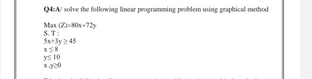 Q4:A/ solve the following linear programming problem using graphical method
Max (Z)=80x+72y
S. T:
5x+3y ≥ 45
X ≤8
y≤ 10
x,y20