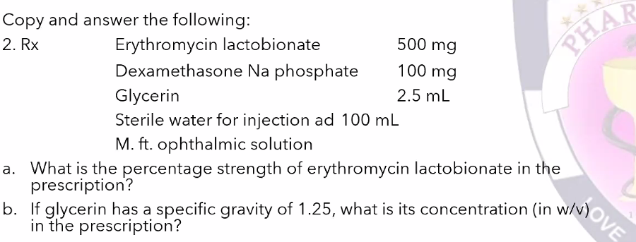 b. If glycerin has a specific gravity of 1.25, what is its concentration (in w/N)OVE
Copy and answer the following:
Erythromycin lactobionate
Dexamethasone Na phosphate
2. Rx
500 mg
PHAR
100 mg
Glycerin
2.5 mL
Sterile water for injection ad 100 mL
M. ft. ophthalmic solution
a. What is the percentage strength of erythromycin lactobionate in the
prescription?
b. If glycerin has a specific gravity of 1.25, what is its concentration (in w/v)
in the prescription?
MOVE
