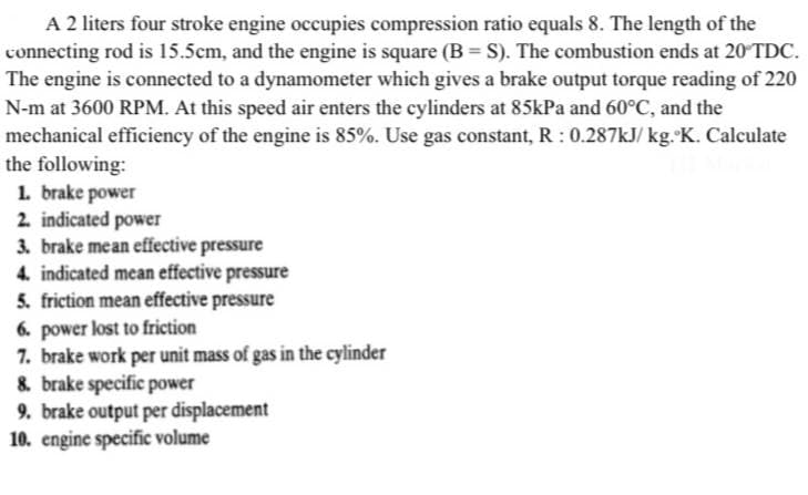 A 2 liters four stroke engine occupies compression ratio equals 8. The length of the
connecting rod is 15.5cm, and the engine is square (B = S). The combustion ends at 20 TDC.
The engine is connected to a dynamometer which gives a brake output torque reading of 220
N-m at 3600 RPM. At this speed air enters the cylinders at 85kPa and 60°C, and the
mechanical efficiency of the engine is 85%. Use gas constant, R: 0.287kJ/kg. K. Calculate
the following:
1. brake power
2. indicated power
3. brake me an effective pressure
4. indicated mean effective pressure
5. friction mean effective pressure
6. power lost to friction
7. brake work per unit mass of gas in the cylinder
8. brake specific power
9. brake output per displacement
10. engine specific volume