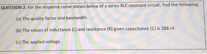 QUESTION 2: For the response curve shown below of a series RLC resonant circuit, find the following:
(a) The quality factor and bandwidth.
(b) The values of inductance (L) and resistance (R) given capacitance (C) is 288 nF.
(c) The applied voltage.
