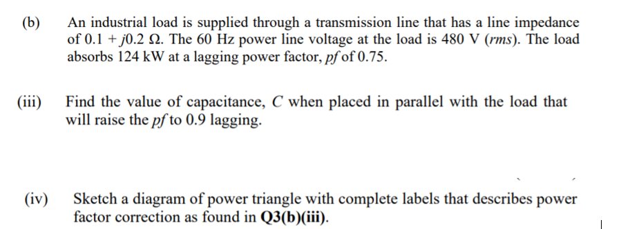An industrial load is supplied through a transmission line that has a line impedance
of 0.1 + j0.2 Q. The 60 Hz power line voltage at the load is 480 V (rms). The load
absorbs 124 kW at a lagging power factor, pf of 0.75.
(b)
(iii)
Find the value of capacitance, C when placed in parallel with the load that
will raise the pf to 0.9 lagging.
(iv)
Sketch a diagram of power triangle with complete labels that describes power
factor correction as found in Q3(b)(iii).
