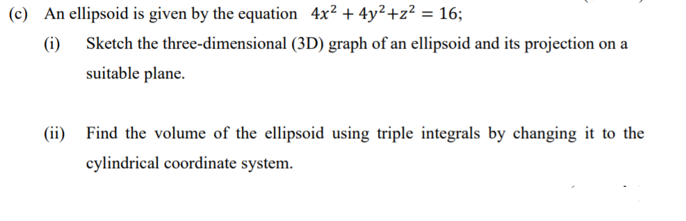 (c) An ellipsoid is given by the equation 4x² + 4y²+z² = 16;
(i)
Sketch the three-dimensional (3D) graph of an ellipsoid and its projection on a
suitable plane.
(ii)
Find the volume of the ellipsoid using triple integrals by changing it to the
cylindrical coordinate system.

