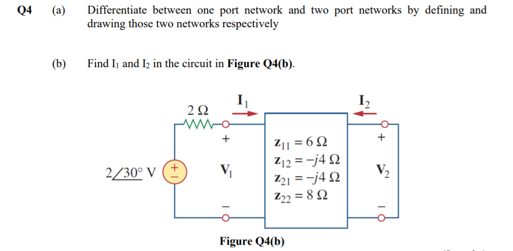 Q4
(а)
Differentiate between one port network and two port networks by defining and
drawing those two networks respectively
(b)
Find Ij and I2 in the circuit in Figure Q4(b).
I
2Ω
+
Z11 = 6 Q
Z12 = -j4 Q
21 = -j4 N
Z22 = 8 N
2/30° V (±
V
V2
Figure Q4(b)
