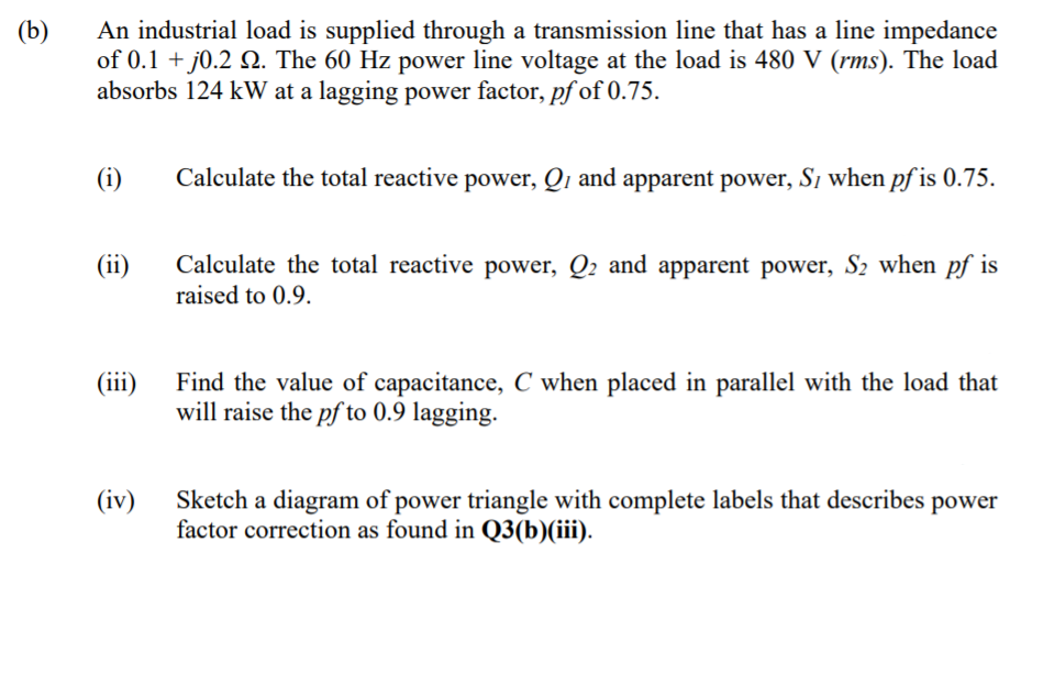 (b)
An industrial load is supplied through a transmission line that has a line impedance
of 0.1 + j0.2 Q. The 60 Hz power line voltage at the load is 480 V (rms). The load
absorbs 124 kW at a lagging power factor, pf of 0.75.
(i)
Calculate the total reactive power, Qı and apparent power, Si when pf is 0.75.
Calculate the total reactive power, Q2 and apparent power, S2 when pf is
raised to 0.9.
(ii)
(iii)
Find the value of capacitance, C when placed in parallel with the load that
will raise the pf to 0.9 lagging.
(iv)
Sketch a diagram of power triangle with complete labels that describes power
factor correction as found in Q3(b)(iii).
