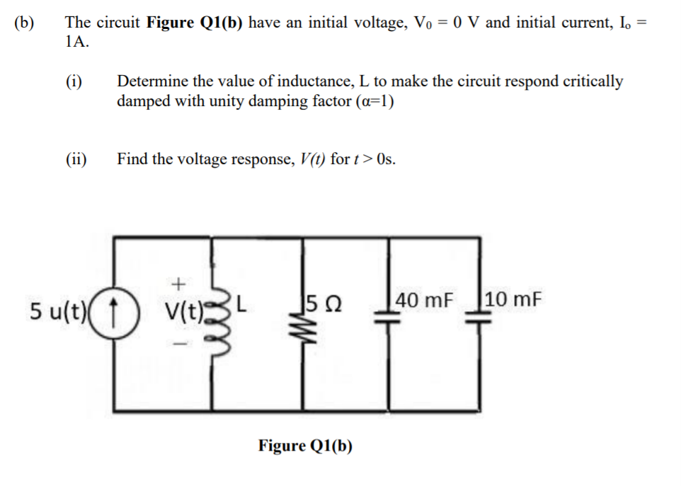 (b)
The circuit Figure Q1(b) have an initial voltage, Vo = 0 V and initial current, I.
1A.
(i)
Determine the value of inductance, L to make the circuit respond critically
damped with unity damping factor (a=1)
(ii)
Find the voltage response, V(t) for t> Os.
40 mF
10 mF
5 u(t)( ↑
V(t)L
Figure Q1(b)
