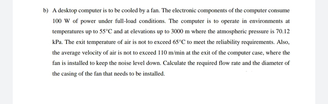 b) A desktop computer is to be cooled by a fan. The electronic components of the computer consume
100 W of power under full-load conditions. The computer is to operate in environments at
temperatures up to 55°C and at elevations up to 3000 m where the atmospheric pressure is 70.12
kPa. The exit temperature of air is not to exceed 65°C to meet the reliability requirements. Also,
the average velocity of air is not to exceed 110 m/min at the exit of the computer case, where the
fan is installed to keep the noise level down. Calculate the required flow rate and the diameter of
the casing of the fan that needs to be installed.

