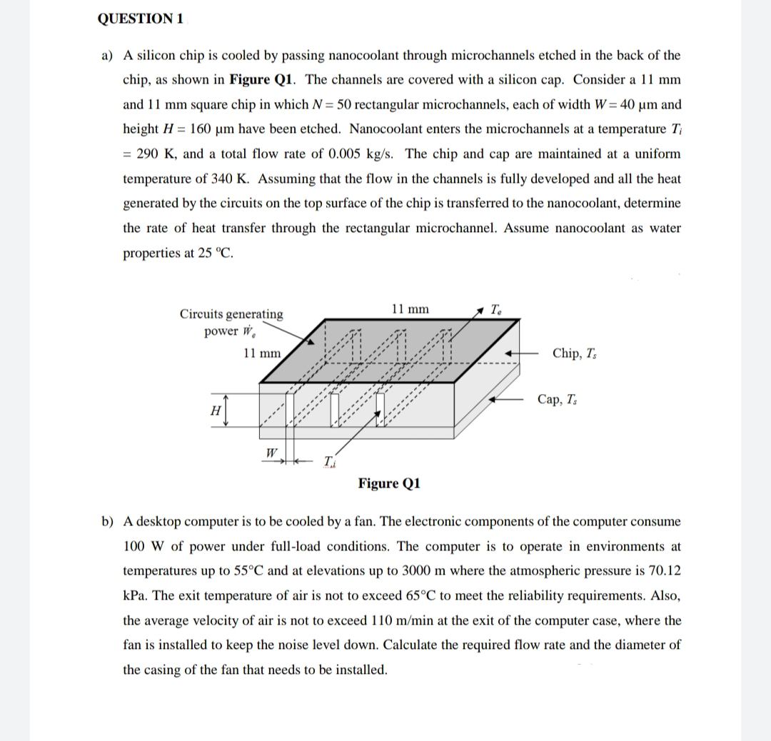 QUESTION 1
a) A silicon chip is cooled by passing nanocoolant through microchannels etched in the back of the
chip, as shown in Figure Q1. The channels are covered with a silicon cap. Consider a 11 mm
and 11 mm square chip in which N = 50 rectangular microchannels, each of width W = 40 µm and
height H = 160 µm have been etched. Nanocoolant enters the microchannels at a temperature T;
= 290 K, and a total flow rate of 0.005 kg/s. The chip and cap are maintained at a uniform
temperature of 340 K. Assuming that the flow in the channels is fully developed and all the heat
generated by the circuits on the top surface of the chip is transferred to the nanocoolant, determine
the rate of heat transfer through the rectangular microchannel. Assume nanocoolant as water
properties at 25 °C.
11 mm
1 T.
Circuits generating
power W.
11 mm
Chip, T;
Сар, Т,
H
W
Figure Q1
b) A desktop computer is to be cooled by a fan. The electronic components of the computer consume
100 W of power under full-load conditions. The computer is to operate in environments at
temperatures up to 55°C and at elevations up to 3000 m where the atmospheric pressure is 70.12
kPa. The exit temperature of air is not to exceed 65°C to meet the reliability requirements. Also,
the average velocity of air is not to exceed 110 m/min at the exit of the computer case, where the
fan is installed to keep the noise level down. Calculate the required flow rate and the diameter of
the casing of the fan that needs to be installed.
