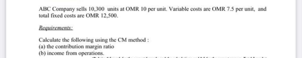 ABC Company sells 10,300 units at OMR 10 per unit. Variable costs are OMR 7.5 per unit, and
total fixed costs are OMR 12,500.
Requirements:
Calculate the following using the CM method:
(a) the contribution margin ratio
(b) income from operations.
