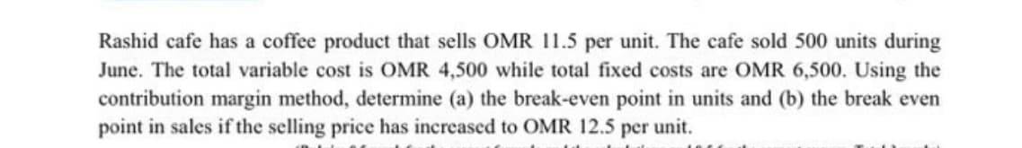 Rashid cafe has a coffee product that sells OMR 11.5 per unit. The cafe sold 500 units during
June. The total variable cost is OMR 4,500 while total fixed costs are OMR 6,500. Using the
contribution margin method, determine (a) the break-even point in units and (b) the break even
point in sales if the selling price has increased to OMR 12.5 per unit.
