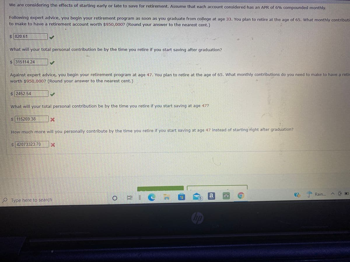 We are considering the effects of starting early or late to save for retirement. Assume that each account considered has an APR of 6% comnpounded monthly.
Following expert advice, you begin your retirement program as soon as you graduate from college at age 33. You plan to retire at the age of 65. What monthly contributie
to make to have a retirement account worth $950,000? (Round your answer to the nearest cent.)
$820.61
What will your total personal contribution be by the time you retire if you start saving after graduation?
$315114.24
Against expert advice, you begin your retirement program at age 47. You plan to retire at the age of 65. What monthly contributions do you need to make to have a retin
worth $950,0007 (Round your answer to the nearest cent.)
$ 2452.54
What will your total personal contribution be by the time you retire if you start saving at age 47?
$115269 38
How much more will you personally contribute by the time you retire if you start saving at age 47 instead of starting right after graduation?
$ 42073323.70
a
Rain...
P Type here to search
hp
