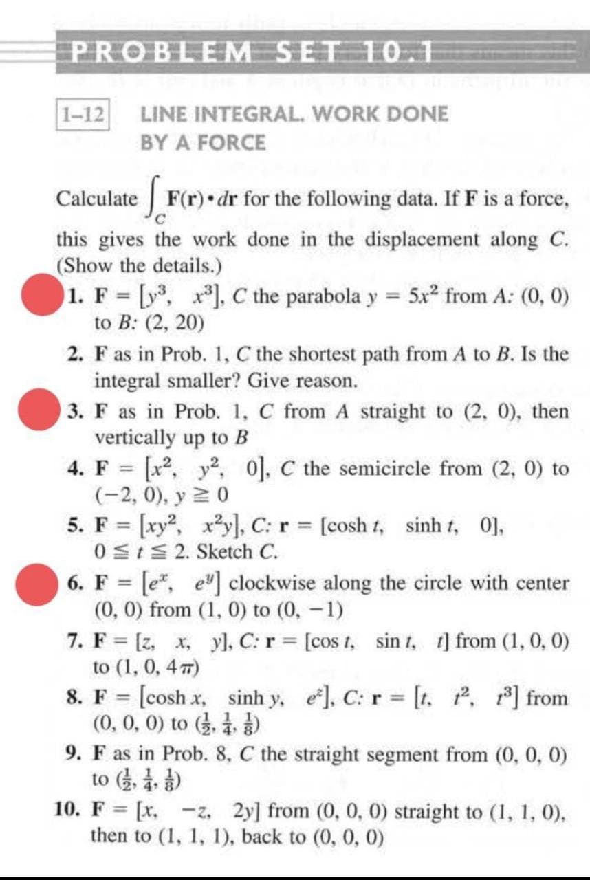 PROBLEM SET 10I
1-12
LINE INTEGRAL. WORK DONE
BY A FORCE
Calculate F(r) dr for the following data. If F is a force,
this gives the work done in the displacement along C.
(Show the details.)
1. F = [y, x*], C the parabola y = 5x² from A: (0, 0)
to B: (2, 20)
2. F as in Prob. 1, C the shortest path from A to B. Is the
integral smaller? Give reason.
3. F as in Prob. 1, C from A straight to (2, 0), then
vertically up to B
4. F = [x2, y2, 0], C the semicircle from (2, 0) to
(-2, 0), у 2 0
5. F = [xy, xy], C: r [cosh t, sinh t, 0],
0 SIS 2. Sketch C.
6. F = [e", e] clockwise along the circle with center
(0, 0) from (1, 0) to (0, -1)
7. F = [z, x, yl, C: r = [cos t, sin t, 1] from (1, 0, 0)
to (1, 0, 4 7)
8. F = [cosh x, sinh y, e], C: r = [t. , from
(0, 0, 0) to .
%3D
%3D
9. F as in Prob. 8, C the straight segment from (0, 0, 0)
to
10. F = [x, -z, 2y] from (0, 0, 0) straight to (1, 1, 0),
then to (1, 1, 1), back to (0, 0, 0)
