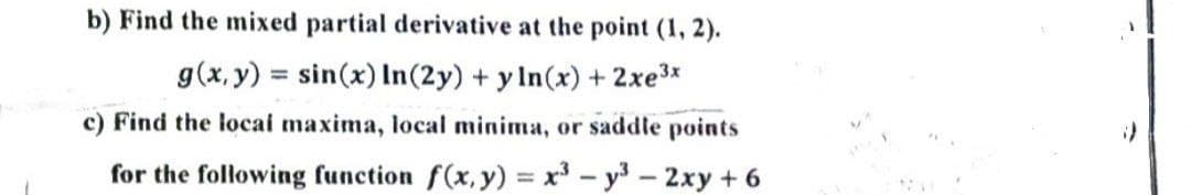 b) Find the mixed partial derivative at the point (1, 2).
g(x, y) = sin(x) In(2y) + y ln(x) + 2xe³x
c) Find the local maxima, local minima, or saddle points
for the following function f(x, y) = x³ - y³ - 2xy + 6