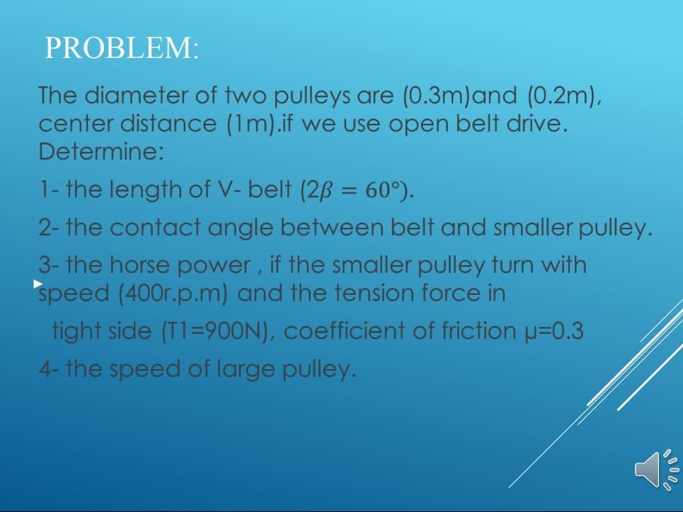 The diameter of two pulleys are (0.3m)and (0.2m),
center distance (1m).if we use open belt drive.
Determine:
1- the length of V- belt (2ß = 60°).
2- the contact angle between belt and smaller pulley.
3- the horse power, if the smaller pulley turn with
speed (400r.p.m) and the tension force in
tight side (T1=90ON), coefficient of friction u=0.3
4- the speed of large pulley.

