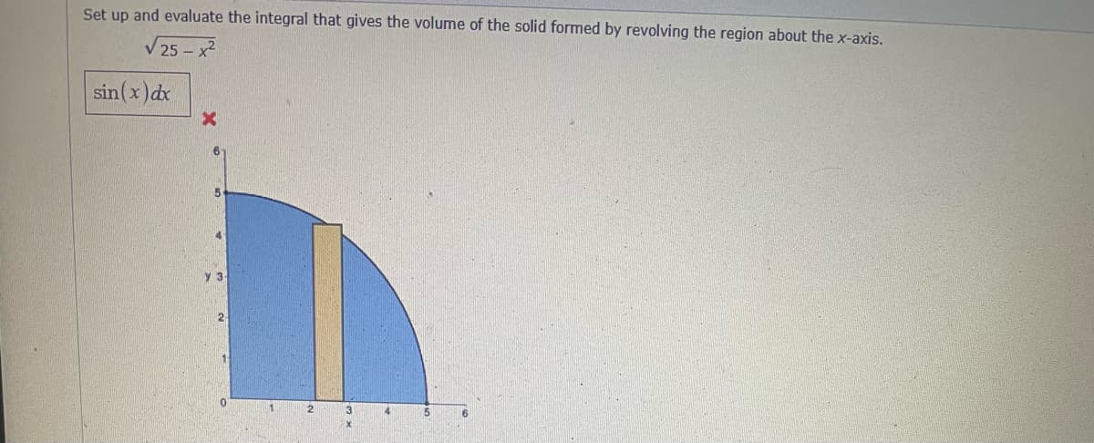 Set up and evaluate the integral that gives the volume of the solid formed by revolving the region about the x-axis.
V 25 – x2
sin(x)dx
y 3
0.
11
4
