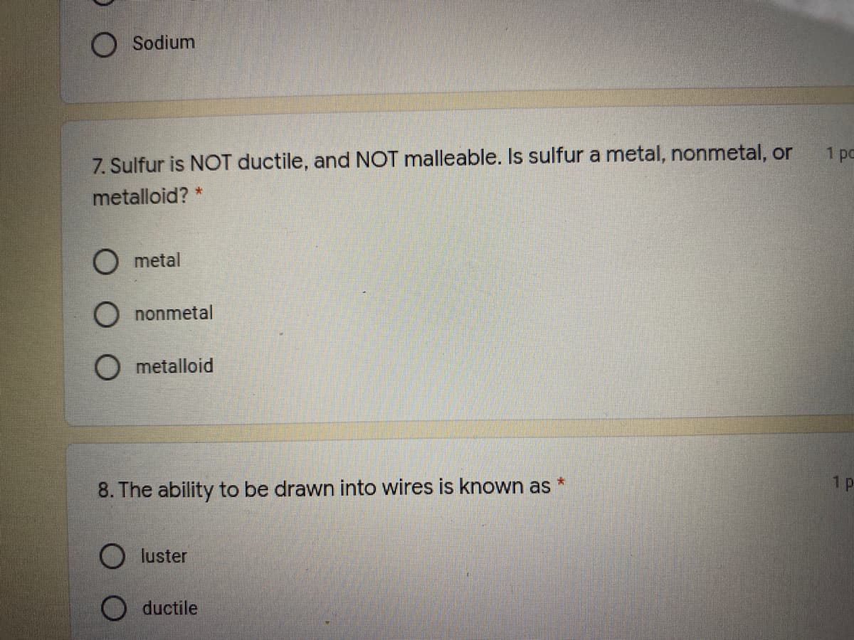 Sodium
1 po
7. Sulfur is NOT ductile, and NOT malleable. Is sulfur a metal, nonmetal, or
metalloid? *
O metal
O nonmetal
O metalloid
1 p
8. The ability to be drawn into wires is known as
O luster
O ductile
