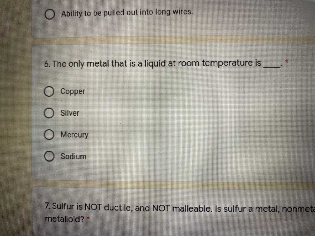 O Ability to be pulled out into long wires.
6. The only metal that is a liquid at room temperature is
O Copper
O Silver
O Mercury
O Sodium
7. Sulfur is NOT ductile, and NOT malleable. Is sulfur a metal, nonmeta
metalloid? *
