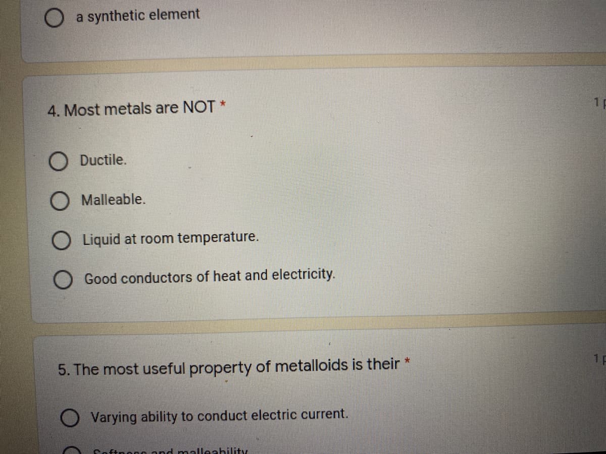 a synthetic element
1p
4. Most metals are NOT *
Ductile.
O Malleable.
Liquid at room temperature.
Good conductors of heat and electricity.
1P
5. The most useful property of metalloids is their
Varying ability to conduct electric current.
Coftnoccand malleahility
