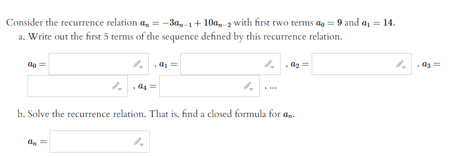 Consider the recurrence relation a,
-3a,-1+ 10am-2 with first two terms ao = 9 and a1 = 14.
a. Write out the first 5 terms of the sequence defined by this recurrence relation.
, a1 =
, a2 =
, аз —
đ4 =
b. Solve the recurrence relation. That is, find a closed formula for an-
An
