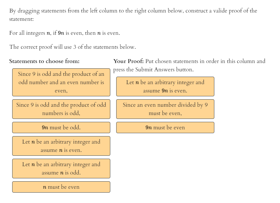 By dragging statements from the left column to the right column below, construct a valide proof of the
statement:
For all integers n, if 9n is even, then n is even.
The correct proof will use 3 of the statements below.
Statements to choose from:
Your Proof: Put chosen statements in order in this column and
press the Submit Answers button.
Since 9 is odd and the product of an
odd number and an even number is
Let n be an arbitrary integer and
even,
assume 9n is even.
Since 9 is odd and the product of odd
Since an even number divided by 9
numbers is odd,
must be even,
9n must be odd.
9n must be even
Let n be an arbitrary integer and
assume n is even.
Let n be an arbitrary integer and
assume n is odd.
n must be even
