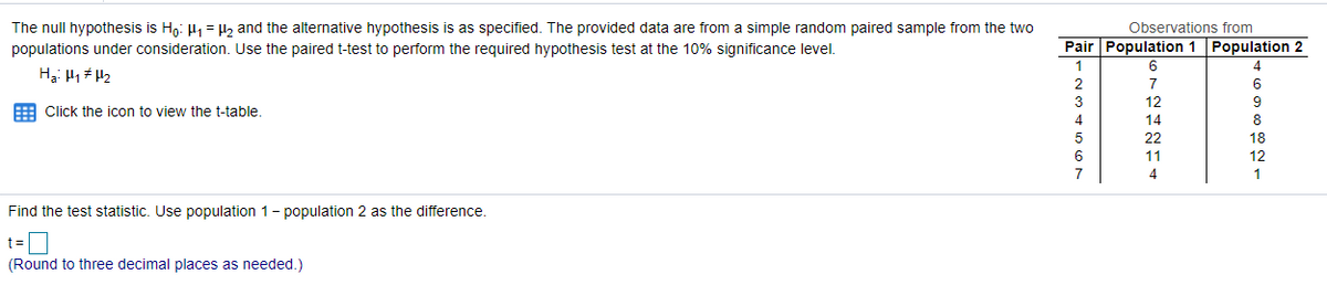 Observations from
The null hypothesis is Ho: H1 = 2 and the alternative hypothesis is as specified. The provided data are from a simple random paired sample from the two
populations under consideration. Use the paired t-test to perform the required hypothesis test at the 10% significance level.
Pair Population 1 Population 2
6.
7
3
12
E Click the icon to view the t-table.
4
14
22
6
11
7
4
Find the test statistic. Use population 1- population 2 as the difference.
t =O
(Round to three decimal places as needed.)
46988일 1
