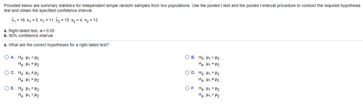 Provided below are summary statistics for independent simple random samples from two populations. Use the pooled t-test and the pooled t-interval procedure to conduct the required hypothesis
test and obtain the specified confidence interval.
X1
= 16, s, = 5, n, = 11, x2 = 15, s2 = 4, n2 = 13
a. Right-tailed test, a = 0.05
b. 90% confidence interval
a. What are the correct hypotheses for a right-tailed test?
O A. Ho: H1 < H2
Hạ: 41 = H2
O B. Ho: H1 > H2
Ha: H1 = H2
O D. Ho: H1 = H2
O C. Ho: H1 # H2
Ha: H1 = H2
Ha: H1 # H2
O E. Ho: H1 = H2
Hạ: H1 <H2
O F. Ho: H1 = H2
Ha: H1> H2
