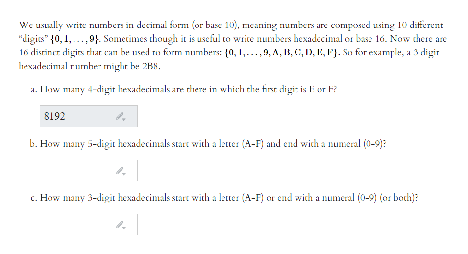 We usually write numbers in decimal form (or base 10), meaning numbers are composed using 10 different
“digits" {0, 1,...,9}. Sometimes though it is useful to write numbers hexadecimal or base 16. Now there are
16 distinct digits that can be used to form numbers: {0, 1, ...,9, A, B, C, D, E, F}. So for example, a 3 digit
hexadecimal number might be 2B8.
a. How many 4-digit hexadecimals are there in which the first digit is E or F?
8192
b. How many 5-digit hexadecimals start with a letter (A-F) and end with a numeral (0-9)?
c. How many 3-digit hexadecimals start with a letter (A-F) or end with a numeral (0-9) (or both)?
