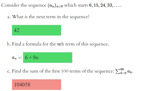 Consider the sequence (an)n>0 which starts 6, 15, 24, 33, ....
a. What is the next term in the sequence?
42
b. Find a formula for the nth term of this sequence.
an
6+9n
c. Find the sum of the first 100 terms of the sequence:E, ak.
99
104058
