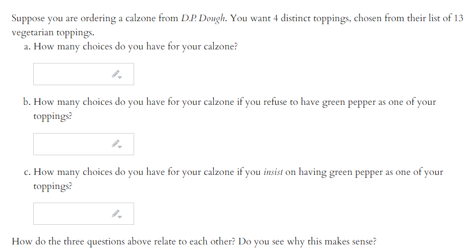 Suppose you are ordering a calzone from D.P. Dough. You want 4 distinct toppings, chosen from their list of 13
vegetarian toppings.
a. How many choices do you have for your calzone?
b. How many choices do you have for your calzone if you refuse to have green pepper as one of your
toppings?
c. How many choices do you have for your calzone if you insist on having green pepper as one of your
toppings?
How do the three questions above relate to each other? Do you see why this makes sense?

