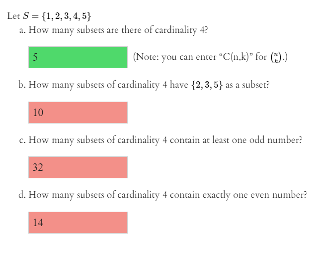 Let S = {1,2,3, 4, 5}
a. How many subsets are there of cardinality 4?
5
(Note: you can enter "C(n,k)" for (").)
b. How many subsets of cardinality 4 have {2, 3, 5} as a subset?
10
c. How many subsets of cardinality 4 contain at least one odd number?
32
d. How many subsets of cardinality 4 contain exactly one even number?
14
