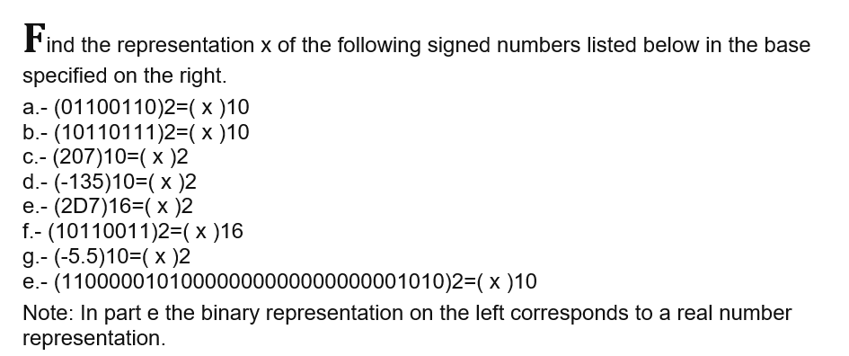 Find the representation x of the following signed numbers listed below in the base
specified on the right.
a.- (01100110)2=( x )10
b.- (10110111)2=( x )10
C.- (207)10=( x )2
d.- (-135)10=(× )2
e.- (2D7)16=( x )2
f.- (10110011)2=(x )16
g.- (-5.5)10=( x )2
e.- (11000001010000000000000000001010)2=(x )10
Note: In part e the binary representation on the left corresponds to a real number
representation.
