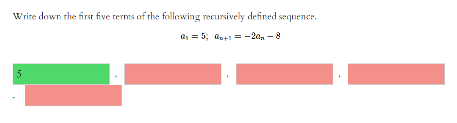 Write down the first five terms of the following recursively defined sequence.
a1 = 5; an+1=-2a, – 8
5
