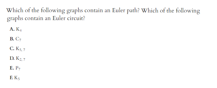 Which of the following graphs contain an Euler path? Which of the following
graphs contain an Euler circuit?
А. КА
В. С,
С. К5,7
D. K2,7
Е. Р,
F. K5
