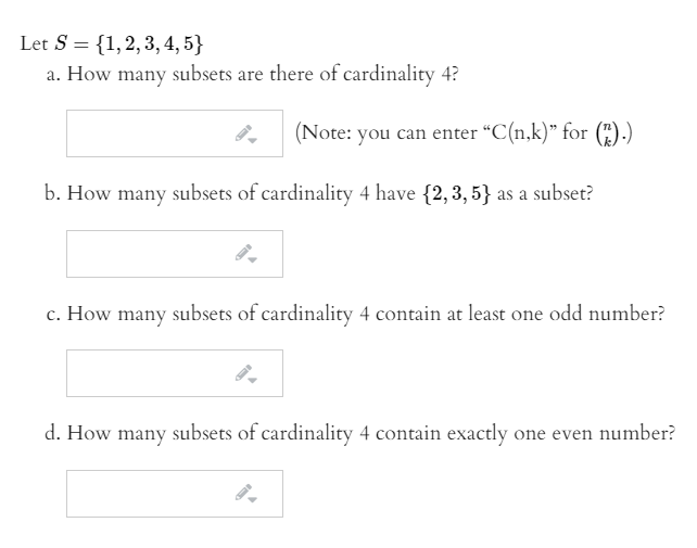 Let S = {1,2,3, 4, 5}
a. How many subsets are there of cardinality 4?
(Note: you can enter "C(n,k)" for (").)
b. How many subsets of cardinality 4 have {2,3, 5} as a subset?
c. How many subsets of cardinality 4 contain at least one odd number?
d. How many subsets of cardinality 4 contain exactly one even number?
