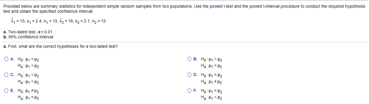 Provided below are summary statistics for independent simple random samples from two populations. Use the pooled t-test and the pooled t-interval procedure to conduct the required hypothesis
test and obtain the specified confidence interval.
X1 = 13, s, = 2.4, n1 = 13, X2 = 16, s2 = 2.1, n2 = 13
a. Two-tailed test, a = 0.01
b. 99% confidence interval
a. First, what are the correct hypotheses for a two-tailed test?
O A. Ho: H1 = H2
Ha: H1 > H2
O B. Ho: H1> H2
Hạ: 41 = 12
O C. Ho: H1 <H2
Hạ: H1 = H2
O D. Ho: H1 = H2
Hạ: H1 # H2
O E. Ho: H1 #H2
Hạ: H1 = H2
O F. Ho: H1= H2
Ha: Hy < H2
