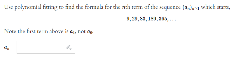 Use polynomial fitting to find the formula for the nth term of the sequence (a,)n>1 which starts,
9, 29, 83, 189, 365, ...
Note the first term above is a1, not ɑg.
An =
