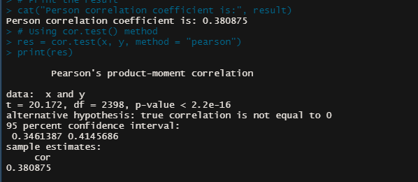 cat ("Person correlation coefficient is:", result)
Person correlation coefficient is: 0.380875
> # Using cor.test() method
> res = cor.test(x, y, method = "pearson")
> print (res)
Pearson's product-mom
oment correlation
data:
x and y
t = 20.172, df = 2398, p-value < 2.2e-16
alternative hypothesis: true correlation is not equal to 0
95 percent confidence interval:
0. 3461387 0.4145686
sample estimates:
cor
0. 380875
