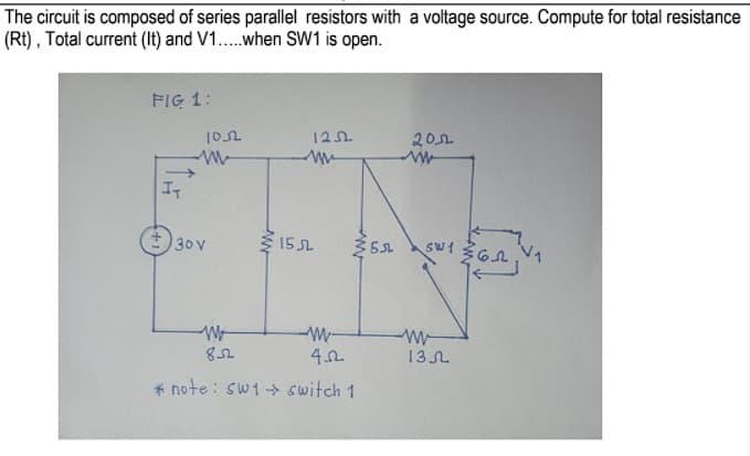 The circuit is composed of series parallel resistors with a voltage source. Compute for total resistance
(Rt) , Total current (It) and V1...when SW1 is open.
FIG 1:
120
201
IT
+) 30 v
15 SL
W-
13L
* note : sw1- switch 1
