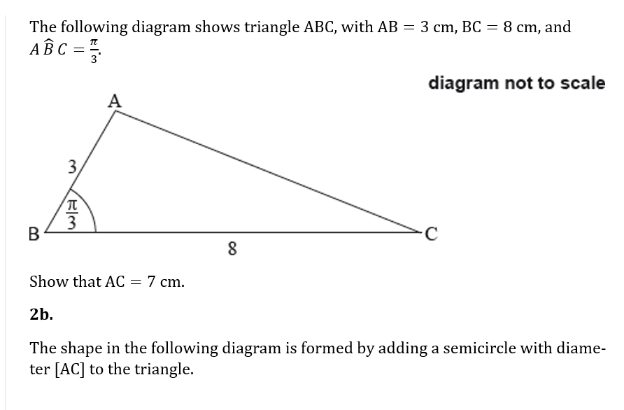 The following diagram shows triangle ABC, with AB = 3 cm, BC = 8 cm, and
ABC =
3
diagram not to scale
A
3,
В
Show that AC = 7 cm.
2b.
The shape in the following diagram is formed by adding a semicircle with diame-
ter [AC] to the triangle.
