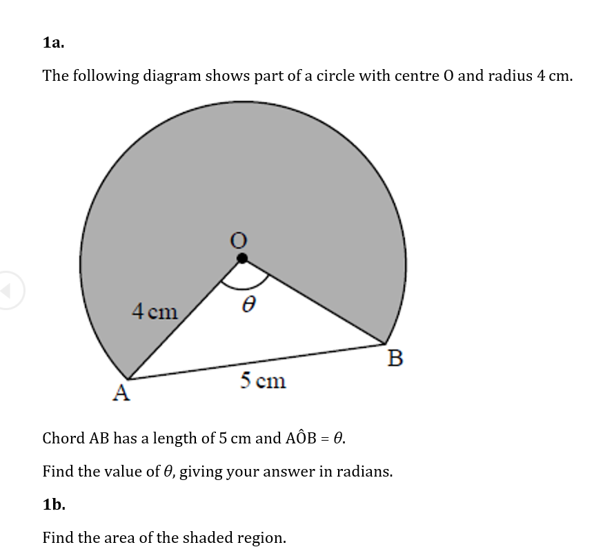 1а.
The following diagram shows part of a circle with centre O and radius 4 cm.
4 cm
В
5 cm
A
Chord AB has a length of 5 cm and AÔB = 0.
Find the value of 0, giving your answer in radians.
1b.
Find the area of the shaded region.
