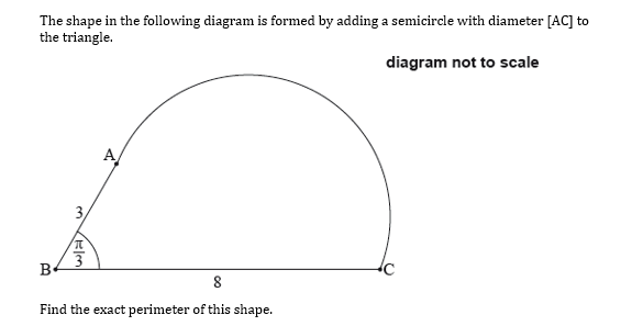 The shape in the following diagram is formed by adding a semicircle with diameter [AC] to
the triangle.
diagram not to scale
A
3
Be
8
Find the exact perimeter of this shape.
